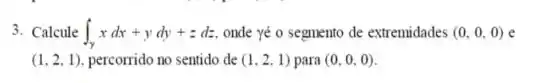 3. Calcule int _(Y)xdx+ydy+zdz onde yé o segmento de extremidades (0,0,0)
(1,2,1) percorrido no sentido de (1,2,1) para (0,0,0)