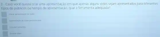 3- Caso você queira criar uma apresentação em que apenas alguns slides sejam apresentados para diferentes
tipos de públicos ou tempo de apresentação, qual a ferramenta adequada?
Gravar apresentação de slides
Apresentaçio de slides personalizada
Executar narracoes
Ocuitar slides