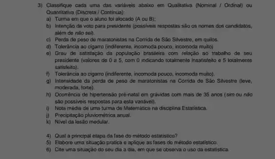 3) Classifique cada uma das variáveis abaixo em Qualitativa (Nominal / Ordinal) ou
Quantitativa (Discreta / Continua):
a) Turma em que o aluno foi alocado (A ou B);
b) Intenção de voto para presidente (possiveis respostas são os nomes dos candidatos,
além de não sei).
c) Perda de peso de maratonistas na Corrida de São Silvestre, em quilos.
d) Tolerância ao cigarro (indiferente, incomoda pouco , incomoda muito)
e) Grau de satisfação da população brasileira com relação ao trabalho de seu
presidente (valores de 0 a 5, com 0 indicando totalmente insatisfeito e 5 totalmente
satisfeito).
f) Tolerância ao cigarro (indiferente, incomoda pouco incomoda muito).
g) Intensidade da perda de peso de maratonistas na Corrida de São Silvestre (leve,
moderada, forte).
h) Ocorrência de hipertensão pré-natal em grávidas com mais de 35 anos (sim ou não
são possiveis respostas para esta variável).
i) Nota média de uma turma de Matemática na disciplina Estatistica.
i) Precipitação pluviométrica anual.
k) Nivel da lesão medular.
4) Qual a principal etapa da fase do método estatístico?
5) Elabore uma situação pratica e aplique as fases do método estatistico.
6) Cite uma situação do seu dia a dia, em que se observa o uso da estatística.