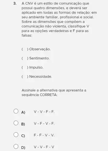 3. A CNV é um estilo de comunicação que
possui quatro dimensões, e deverá I ser
aplicado em todas as formas de relação: em
seu ambiente familiar, profissional e social.
Sobre as dimensões que compõem a
comunicação não violenta, classifique V
para as opções verdadeiras e F para as
falsas:
( ) Observação.
( ) Sentimento.
( ) Impulso.
( ) Necessidade.
Assinale a alternativa que apresenta a
sequência CORRETA:
A) V-V-F-F.
B)	V-F-V-F.
C) F-F-V-V.
D) V-V-F-V