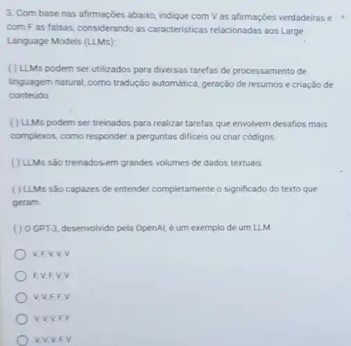 3. Com base nas afirmações abaixo, indique com V as afirmações verdadeiras e
com F as falsas considerando as caracteristicas relacionadas aos Large
Language Models (LLMs)
( ) LLMs podem ser utilizados para diversas tarefas de processamento de
linguagem natural, como tradução automática, geração de resumos e criação de
conteúdo.
( ) LLMs podem ser treinados para realizar tarefas que envolvem desafios mais
complexos, como responder a perguntas dificeis ou criar códigos.
( ) LLMs são treinados-em grandes volumes de dados textuais.
( ) LLMs são capazes de entender completamente o significado do texto que
geram.
() 0.GPT-3, desenvolvido pela OpenAl, é um exemplo de um LLM.
V.F.V,V v
FV.FV V
V, V,F,F.
V,V,V,F.F
V.V.V.F.V