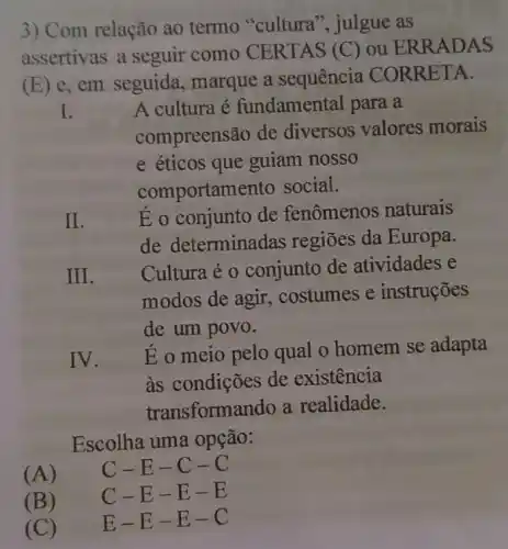 3) Com relação ao termo "cultura", julgue as
assertivas a seguir como CERTAS (C) ou ERRADAS
(E) e, em seguida , marque a sequencia CORRETA.
I.
A cultura é fundamental para , a
compreensão de diversos valores morais
e éticos que guiam nosso
comportamento social.
II.
Eo conjunto de fenomenos naturais
de determinadas regiōes da Europa.
III.
Cultura é 0 conjunto de atividades e
modos de agir.costumes e instruções
de um povo.
IV.
Eo meio pelo qual o homem se adapta
as condições de existencia
transformando a realidade.
Escolha uma opção:
(A)
C-E-C-C
C-E-E-E
(B)
(C)
E-E-E-C