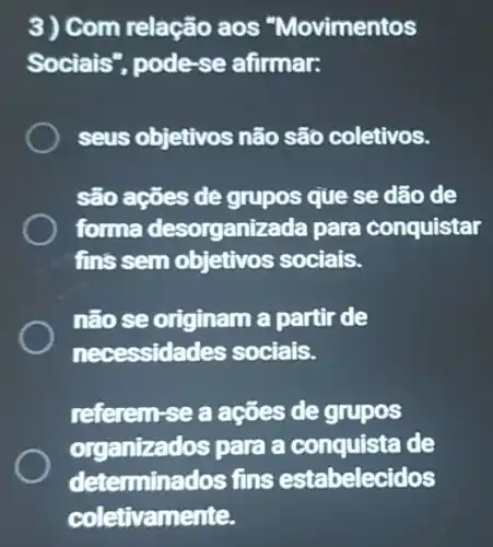 3) Com relação aos "Movimentos
Sociais"pode-se afirmar.
seus objetivos não são coletivos.
são ações de grupos que se dão de
forma desorganizada para conquistar
fins sem objetivos sociais.
não se originam a partir de
necessidades sociais.
referem-se a ações de grupos
organizados para a conquista de
determinados ; fins estabelecidos