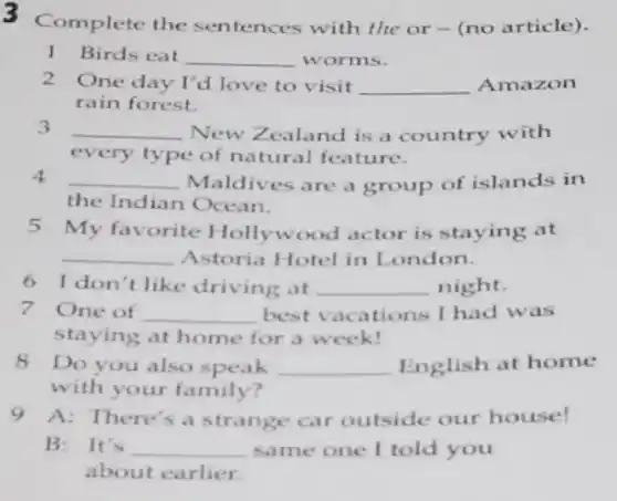 3 Complete the sentences with the or - (no article).
1 Birds eat __ worms.
2 One day I'd love to visit __ Amazon
rain forest.
3 __ New Zealand is a country with
every type of natural feature.
4 __ Maldives are a group of islands in
the Indian Ocean.
5 My favorite I follywood actor is staying at
__ Astoria Hotel in London.
6 I don't like driving at __ night.
7 One of __ best vacations I had was
staying at home for a week!
8 Do you also speak __ English at home
with your family?
9 A: There's a strange car outside our house!
B: It's __ same one I told you
about earlier.