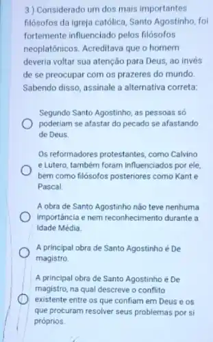 3) Considerado um dos mais importantes
filósofos da igreja católica Santo Agostinho, foi
fortemente influenciado pelos filósofos
neoplatônicos. Acreditava que o homem
deveria voltar sua atenção para Deus, ao invés
accident os prazeres do mundo.
Sabendo disso, assinale a alternativa correta:
Segundo Santo Agostinho, as pessoas só
poderiam se afastar do pecado se afastando
de Deus.
Os reformadores protestantes como Calvino
e Lutero, também foram influenciados por ele,
bem como filósofos posteriores como Kant e
Pascal
A obra de Santo Agostinho não teve nenhuma
importancia e nem reconhecimento durante a
Idade Média.
A principal obra de Santo Agostinho é De
magistro
A principal obra de Santo Agostinho é De
magistro, na qual descreve o conflito
existente entre os que confiam em Deuse os