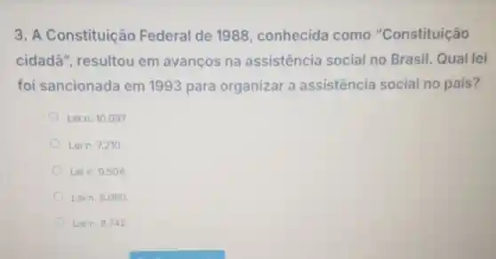 3. A Constituiçã Federal de 1988 conhecida como "Constituição
cidadã"resultou em avanços na assistencia social no Brasil. Qual lei
foi sancionada em 1993 para organizar a assistencia social no pais?
Lein. 10.097
Lein. 7.210
Lein. 9.504 .
Lein. 8.080 .
Lein. 8.742 .