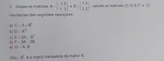 3. Dadas as matrizes A = A=(} -1&5 1&3 ) calcule as matrizes (C, D E,F e G)
resultantes das seguintes operações:
a) C=A+B^t
b) D=A^2
C) E=2A-B^t
d) F=3A-2B
e) G=Acdot B
Obs.: B^t é a matriz transposta da matriz B.