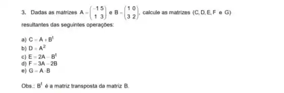 3. Dadas as matrizes A=(} -1&5 1&3 ) calcule as matrizes (C D,E,F e G )
resultantes das seguintes operaçōes:
a) C=A+B^t
b) D=A^2
c) E=2A-B^t
d) F=3A-2B
e) G=Acdot B
Obs.: B^t é a matriz transposta da matriz B.