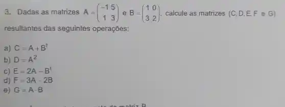 3. Dadas as matrizes A = A=(} -1&5 1&3 ) calcule as matrizes (C D,E,F e G)
resultantes das seguintes operações:
a) C=A+B^t
b) D=A^2
C) E=2A-B^t
d) F=3A-2B
e G=Acdot B