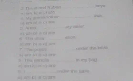 3. David and Robert	boys
a) ambi is c) are
4 My grandmother
sick
a) am b) is c) are
5 Anna __ my sister.
a) am b) is c) are
6. The chair __ short
a) am b) is c) are
7. The puppy __ under the table
8. The pencils __ in my bag
a) am b) is c)are
9. __ under the table
a) am b) is c) are