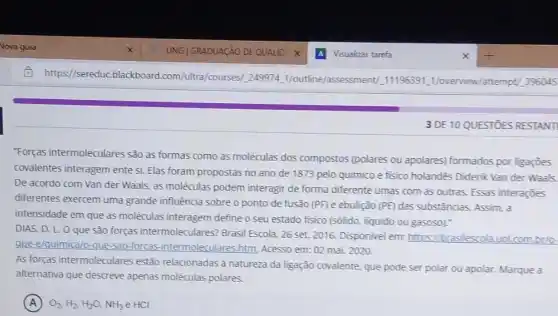 3 DE 10 QUESTOES RESTANT
"Forças intermoleculares são as formas como as moléculas dos compostos (polares ou apolares)formados por ligaçōes
covalentes interagem ente si Elas foram propostas no ano de 1873 pelo quimico e fisico holandês Diderik Van der Waals.
De acordo com Van der Waals, as moléculas podem interagir de forma differente umas com as outras. Essas interações
diferentes exercem uma grande influência sobre o ponto de fusão (PF)e ebulição (PE) das substâncias. Assim, a
intensidade em que as moléculas interagem define o seu estado fisico (sôlido liquido ou gasoso)."
DIAS, D. L. O que sao forças intermoleculares? Brasil Escola, 26 set. 2016.Disponivel em:https://brasilescola.uol.com.brio.
que-e/quimica/o-que-sao -forcas-intermoleculares.htm Acesso em: 02 mai.2020.
As forças intermoleculares estão relacionadas à natureza da ligação covalente, que pode ser polar ou apolar. Marque a
alternativa que descreve apenas moléculas polares.
O2, Hz, H2O, NH3 e HCl