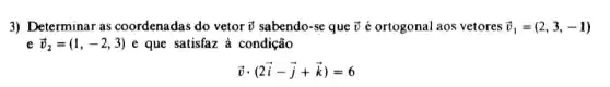 3) Determinar as coordenadas do vetor overrightarrow (v) sabendo-se que overrightarrow (v) é ortogonal aos vetores overrightarrow (v)_(1)=(2,3,-1)
e overrightarrow (v)_(2)=(1,-2,3) e que satisfaz à condição
overrightarrow (v)cdot (2overrightarrow (i)-overrightarrow (j)+overrightarrow (k))=6