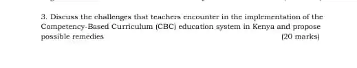 3. Discuss the challenges that teachers encounter in the implementation of the
Competency-Based Curriculum (CBC)education system in Kenya and propose
possible remedies
(20 marks)