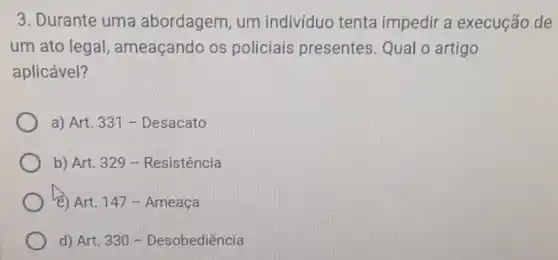 3. Durante uma abordagem, um indivíduo tenta impedira execução de
um ato legal ameaçando os policiais presentes.Qual o artigo
aplicável?
a) Art. 331 -Desacato
b) Art. 329 -Resistência
(8) Art. 147-Ameaça
d) Art. 330-Desobedihat (e)ncihat (a)