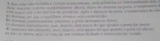 3. Em uma sala fechada c isoladn termicamente, uma geladeira em funcionamento tem,
instante, a porta completamente aberta. Antes da aberturn da porta, a temperatura d
esta maior que i do interior da geladeira. Apos a abertura da porta.a temperatura da sala
a) diminui até que o equilibrio térmico seja estabelecido;
b) diminui continuamente enquanto a porta permanecer aberta;
c) diminui inicialmente mas, depois, será maior do que quando a porta foi aberta.
d) aumenta incialmente, mas depois, será menor do que quando a porta foi aberta:
e) nao se altera pois se trata de um sistema fechado c termicamente isolado.