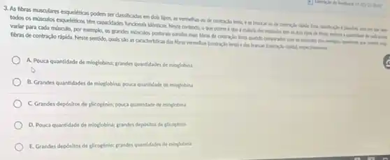 3. As fibras musculares esquekticas podern ser classificadas em dols tipos, as vermelha ou de contraclolenta e as brancas ou ver give hers
todos os mosculos esqueléticos têm capacidades funcionals identicas Neste conterto, o que ocorre é que a maloria dos misculos ten es dola tipos de cada posa
varlar para cada mosculo.por exemplo, os grandes mosculos posturals contilm make Abras de contraclo lenta quando compurados com on
fibras de contração rápida Neste sentido, quals sJo as caracteristicas das foras vermehas (contraclo lentale das brancas controclo ripidal respectivenents.
A. Pouca quantidade de mioglobina; grandes quantidades de mioglobina
B. Grandes quantidades de mioglobina; pouca quantidade de mioglobina
C. Grandes depósitos de glicogénio; pouca quantidade de mioglobina
D. Pouca quantidade de mioglobina; grandes depósitos de glicogenio
E. Grandes depósitos de glicogénio;grandes quantidades de moglobina