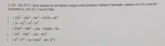 3. (G1- ifsc 2017) Após analisar as afirmações a seguir sobre produtos notáveis e fatoração, marque com (V) o que for
verdadeiro e, com (F) o que for falso.
() (3a^2-2b)^2=9a^4-12a^2b+4b^2
() (a-b)^3=a^3-b^3
() 64a^2-49b^2=(8a-7b)(8a+7b)
() 4a^2-16b^2=(2a-4b)^2
() a^3+b^3=(a+b)(a^2-ab+b^2)