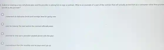 3. Gideon is starting a new cell phone plan and the provider is asking him to sign a contract. What is an example of a part of the contract that will actually protect him as a consumer rather than provide
benefit to the provider?
statement on data plan limits and overage fees for going over
cost for leaving the plan before the contract officially ends
promise to only use a provider-created phone with the plan
commitment that the monthly cost he pays won't go up