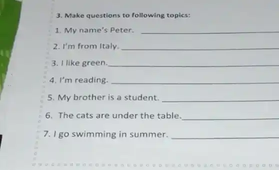 3. Make questions to following topics:
1. My name's Peter. __
2. I'm from Italy. __
3. I like green. __
4. I'm reading. __
5. My brother is a student. __
6. The cats are under the table. __
7. I go swimming in summer. __