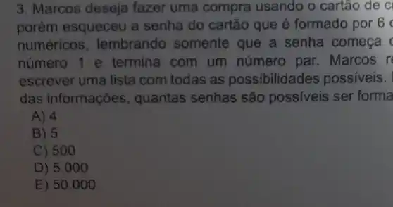 3. Marcos deseja fazer uma compra usando o cartão de C
porém esqueceu a senha do cartão que é formado por 6
numéricos . lembrando somente que a senha comeca
número 1 e termina com um número par. Marcos r
escrever uma lista com todas as possibilidades possiveis.
das informações , quantas senhas são possiveis ser forma
A) 4
B) 5
C) 500
D) 5.0100
E) 50 .000