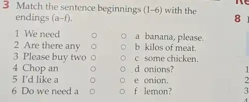 3 Match the sentence beginnings (1-6) with the
endings (a-f)
1 We need
a banana, please.
2 Are there any	b kilos of meat.
3 Please buy two	c some chicken.
4 Chop an	d onions?
5 I'd like a	e onion.
6 Do we need a	f lemon?
81
1
2
3