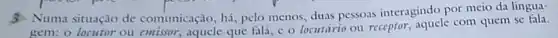 3. Numa situação de comunicação, há, pelo menos, duas pessoas interagindo por meio da lingua-
gem: o locutor ou emissor, aquele que fal c o locutário ou receptor, aquele com quem se fala.