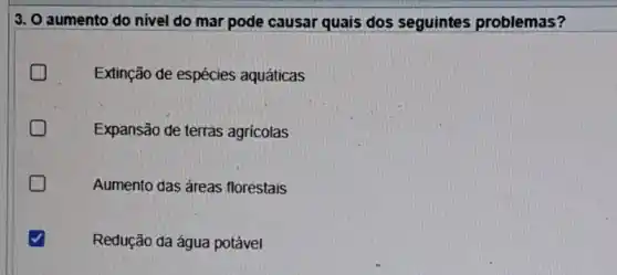 3. O aumento do nivel do mar pode causar quais dos seguintes problemas?
Extinção de espécies aquáticas
Expansão de terras agricolas
Aumento das áreas florestais
Redução da água potável