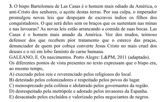 3. O bispo Bartolomeu de Las Casas é o homem mais odiado da América, o
anti-Cristo dos senhores, o acoite destas terras. Por sua culpa, o imperador
promulgou novas leis que despojam de escravos indios os filhos dos
conquistadores. O que será deles sem os braços que os sustentam nas minas
e nas lavouras? As novas leis estão arrancando a comida de suas bocas. Las
Casas é o homem mais amado da América. Voz dos mudos, teimoso
defensor dos que recebem pior tratamento que o esterco das praças,
denunciador de quem por cobiça converte Jesus Cristo no mais cruel dos
deuses e o rei em lobo faminto de carne humana.
GALEANO, E . Os nascimentos. Porto Alegre: L&PM, 2011 (adaptado).
Os diferentes pontos de vista presentes no texto expressam que o bispo era,
ao mesmo tempo,
A) execrado pelos reis e reverenciado pelos religiosos do local.
B) detestado pelos colonizadores e respeitado pelos povos do lugar.
C) menosprezado pela colônia e idolatrado pelos governantes da região.
D) desrespeitado pela metrópole e adorado pelos invasores da Espanha.
E) desacatado pelos excluídos e valorizado pelos negociantes de negros.