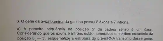 3. O gene da evoalbumina da galinha possui 8 éxons e 7 introns.
a) A primeira selquência na posição 5' da cadeia senso é um éxon.
Considerando que os éxons e introns estão numerados em ordem crescente da
posição 5'arrow 3' , esquematize a estrutura do pré-mRNA transcrito desse gene.