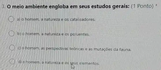 3. O meio ambiente engloba em seus estudos gerais: (1 Ponto)
a) o homem a natureza e os catalisadores.
b) o homem, a natureza e os poluentes.
c) o homem, as perspectivas teóricas e as mutações da fauna.
d) o homem a natureza e os seus elementos.