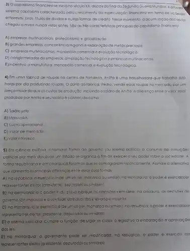 3) Ocapitalismo financeirose iniciano século XX, depois do final da Segunda Guerra Mundial.é a fasea
sistema capitalista caracterizada pelo crescimento da especulação financeira em torno de açoesde
empresas, juros, titulos de dividas e outras formas de crédito. Nesse momento, a acumulaçãc docapital
chegou a niveis nunca vistos antes. São as três característica principais do capitalismo financeiro
A) empresas multinacionais protecionismo e globalização.
B) grandes empresas concorrência regional e exploração de metais preciosos.
C) empresas multinacionais monopólio comercial e evolução tecnológica.
D) conglomerados de empresas, ampliação tecnológica e empresa:multinacionais.
E) incentivo a manufatura, monopólio comercial e evolução tecnológica.
4) Em uma fábrica de roupas no centro de Fortaleza, Anitta é uma trabalhadora que trabalha oito
horas por dia produzindo roupas. O dono da fábrica, Pedro vende essas roupas no mercado por um
preço maior do que os custos de produção.incluindo o salário de Anitta. A diferença entre o valor total
produzido por Anitta e seu salário é conhecida como:
A) Salário justo.
B) Mais-valia.
C) Lucro operacional.
D) Valor de mercado.
E) Valor intrínseco.
5) Em ciência politica chama-se forma de governo (ou sistema politico) o conjunto de instituiçoes
politicas por meio das quais um Estado se organiza a fim de exercer o seu poder sobre a sociedade A
forma republicana e a monárquica foram as que se consagraram historicamente. Assinale a alternaliva
que apresenta as principais diferenças entre essas duas formas:
A) na república, o exercício é de um số (rei, monarca ou similar); na monarquia, o poder é exercidopor
representantes eleitos (presidente, deputados ou similares)
B) na democracia o poderé do povo porque as decisoes vêm dele: na ditadura as decisoes do
governo são impostase a vontade do povo não é levadaem conta.
C) namonarquia, o exercício é de um só (rei, monarca ou similar); na república, o poder é exercidopor
representantes eleitos (presidente, deputados ou similares).
D) o sistema judiciário cumpre a função de julgar os casos: 0 legislativo a elaboraçã e aprovação
das leis.
E) na monarquia, o governante pode ser modificado; na república, o poder é exercido po
representantes eleitos (presidente, deputado:ou similares)