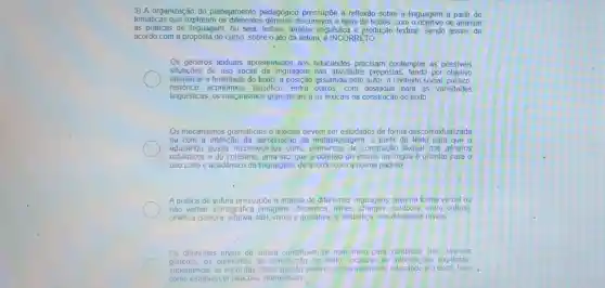 3) A organização do planejamento pedagógico pressupōe a reflexão sobre a linguagem a partir de
temáticas que exploram os diferentes gêneros discursivos e tipos de textos, com o objetivo de analisar
as práticas de linguagem,ou seja, leitura, análise linguística e produção textual. Sendo assim, de
acordo com a proposta do curso, sobre o ato da leitura, é INCORRETO
Os gêneros textuais apresentados aos educandos precisam contemplar as possiveis
situacōes de uso social da linguagem nas atividades propostas, tendo por objetivo
identificar a finalidade do texto.a posição ạssumida pelo autor, o contexto social politico,
histórico,econômico, filosófice entre outros,com destaque para as variedades
linguísticas, os meçanismos gramaticais e os lexicais na construção do texto
Os mecanismos gramaticais e lexicais devem ser estudados de forma descontextualizada
ou com a intenção da apropriação da metalinguagem, a partir do texto para que
educando possa reconhecê-lo como elementos de construcão textual dos gêneros
estilisticos e do cotidiano uma vez que o objetivo do ensino da lingua é orientar para o
uso culto e acadêmico da linguagem, de acordo com a norma padrão;
A prática de Leitura pressupóe a análise de diferentes linguagens seja na forma verbal ou
nào verbal iconográfice a (imagens desenhos,filmes charges.outdoors entre outros)
cinética (sonora olfativa tátil, visual e gustativa)e alfabética, nos diferentes niveis
Os diferentes niveis de leitura constituem-se num meio para identificar nos diversos
generos, os elementos de construção do texto localizar as informacoes explicitas
subentender as implicitas fazer ligação entre o conhecimento do educando e o texto, bem.
como estabelecer relações intertextuais.