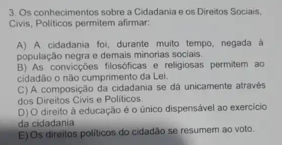 3. Os conhecimentos sobre a Cidadania e os Direitos Sociais,
Civis, Políticos permitem afirmar:
A) A cidadania foi, durante muito tempo, negada à
população negra e demais minorias sociais.
B) As convicções filosóficas e religiosas permitem ao
cidadão o não cumprimento da Lei.
C) A composição da cidadania se dá unicamente através
dos Direitos Civis e Politicos.
D) O direito à educação é 0 único dispensável ao exercicio
da cidadania
E) Os direitos politicos do cidadão se resumem ao voto.