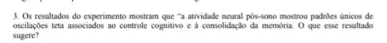 3. Os resultados do experimento mostram que "a atividade neural pos-sono mostrou padrões únicos de
oscilações teta associados ao controle cognitivo e a consolidação đa memória. O que esse resultado
sugere?