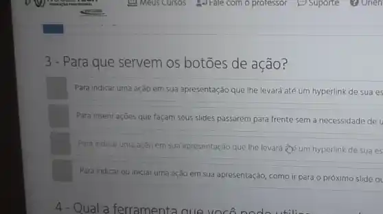 3 - Para que servem os botōes de ação?
Para indicar uma ação em sua apresentação que lhe levará até um hyperlink de sua es
Para inserir ações que façam seus slides passarem para frente sem a necessidade de
Para indicar uma ação em sua apresentação que lhe levará the um hyperlink de sua es
Para indicar ou iniciar uma ação em sua apresentação, como ir para o próximo slide o
4 - Qual a ferramenta que vocor
til