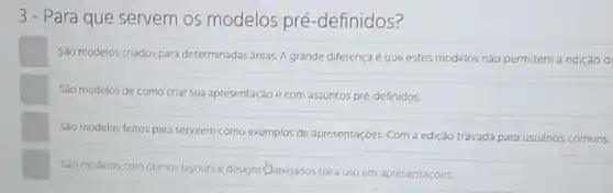 3- Para que servem os modelos pré -definidos?
Sáo modelos criados para determinadas areas. A grande diferença é que estes modelos não permitem a ediçáo d
Sáo modelos de como criar sua apresentação e com assuntos pré-definidos.
Sáo modelos feitos para servirem como exemplos de apresentaçóes. Com a edição travada para usuános comuns.
Sao modelos com ótimos layouts e designs-Danejados para uso em apresentaçóes