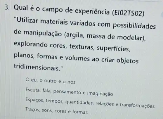 3. Qual é 0 campo de experiência (EIO2TSO2)
"Utilizar materiais variados com possibilidades
de manipulação (argila, massa de modelar),
explorando cores texturas , superficies,
planos, formas e volumes ao criar objetos
tridimensionais."
eu. o outro e o nós
Escuta, fala, pensamento e imaginação
Espaços, tempos quantidades, relaçôes e transformações
Traços, sons, cores e formas