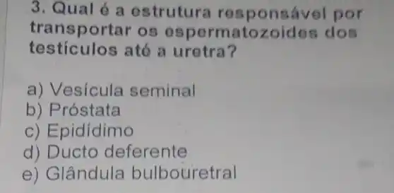 3. Qual é a estrutura res ponsável por
transportar os espermato zoides dos
testiculos até a uretra?
a) Vesícula seminal
b) Próstata
c) Epidídimo
d) Ducto deferente
e) Glândula bulbouretral