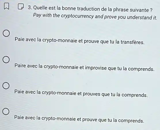 3. Quelle est la bonne traduction de la phrase suivante?
Pay with the cryptocurrency and prove you understand it.
Paie avec la crypto-monnaie et prouve que tu la transfères.
Paire avec la crypto -monnaie et improvise que tu la comprends.
Paie avec la crypto -monnaie et prouves que tu la comprends.
Paie avec la crypto -monnaie et prouve que tu la comprends.