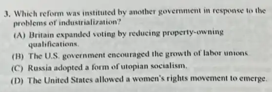 3. Which reform was by another government in response to the
problems of industrialization?
(A) Britain expanded voting by reducing property-owning
qualifications.
(B) The U.S government encouraged the growth of labor unions
(C) Russia adopted a form of utopian socialism.
(D) The United States allowed a women's rights movement to emerge.