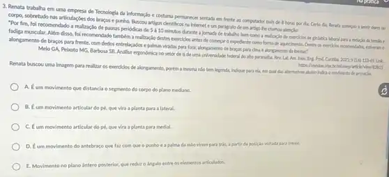 3. Renata trabalha em uma empresa de Tecnologia da Informação e costuma permanecer sentada em frente ao computador mals de 8 horas por da Certo dia, Penata comecpu a sentir dores no
corpo, sobretudo nas articulações dos braços e punho.Buscou artigos clentificos na Internet e um parágrafo de um artigo the chamou atençso:
"Por fim, foi recomendado a realização de pausas periódicas de
5grave (a)10
minutos durante a jomada de trabalho bem como a realização de exercicios de ginistica laboral para a redução da tenslo
fadiga muscular. Além disso fol recomendado tambéma realização destes exercicios antes de começar o expediente como forma de aquecimento Dentre os exerciolos recomendados.estheram o
alongamento de braços para frente, com dedos entrelaçados e palmas viradas para fora; alongamento de braços para cima e alongamento da lombar:
Melo GA, Pebroto MG Barbosa SB. Andilise ergonómica no setor de ti de uma universidade federal do alto paranalba. Pev.Lat. Am. Inov. Eng Prod. Curitiba,
2021;9(16):153-65.U
Renata buscou uma imagem para realizar os exercicios de alongamento, poréma mesma nSo tem legenda,Indique para ela, em qual das alternativas ababo Indica o movimento de pronaglo.
A. Eum movimento que distancia o segmento do corpo do plano mediano.
B. Eum movimento articular do pé, que vira a planta para a lateral.
C. Éum movimento articular do pé, que vira a planta para medial.
D. Eum movimento do antebraçe que faz com que o punhoea palma da mão virem para trás, a partir da posição voltada para frente.
E. Movimento no plano Sintero posterior, que redur o ângulo entre os elementos articulados.