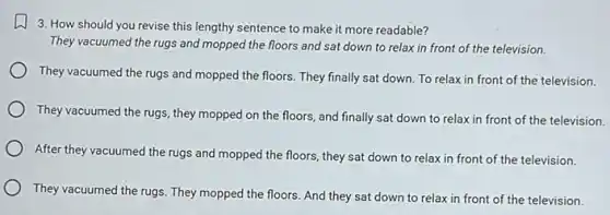 3. How should you revise this lengthy sentence to make it more readable?
They vacuumed the rugs and mopped the floors and sat down to relax in front of the television.
They vacuumed the rugs and mopped the floors They finally sat down To relax in front of the television.
They vacuumed the rugs they mopped on the floors, and finally sat down to relax in front of the television.
After they vacuumed the rugs and mopped the floors, they sat down to relax in front of the television.
They vacuumed the rugs They mopped the floors And they sat down to relax in front of the television.