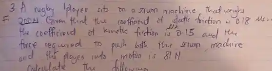 3. A rugby lployer sits on a scrum machine that weighs F. 2004. Given that the cooffiaut of static friction is 0.18 mathrm(lls)= the coefficient of kinetic friction is 0.15 and the force requirod to push both the scrum machine and the players into motion is 81 mathrm(~N)