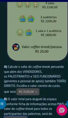 3 salas
R 2100,00
2 auditórios
R 2200,00
1 sala e 1 auditório
R 1800,00
Valor coffee -break/pessoa
R 20,00
A) Calcule o valor do coffee -break pensando
que além dos VENDEDORES,
os PALEST RANTES e SEIS FUNCIONÁRIOS
(gerentes e pessoal de apoio)também TERÃO
DIREITO. Escolha o valor correto do custo.
que será R 3180,00
B) O valor total para aluguel do espaco
- onforme ficha de informações acima) MAIS 0
valor do coffee -break para todos . OS
participantes das palestras , será de: