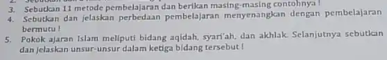 3. Sebutkan 11 metode pembelajaran dan berikan masing-masing contohnya!
4. Sebutkan dan jelaskan perbedaan pembelajaran menyenangkan dengan pembelajaran
bermutu!
5. Pokok ajaran Islam meliputi bidang aqidah, syar'ah, dan akhlak. Selanjutnya sebutkan
dan jelaskan unsur-unsur dalam ketiga bidang tersebut!