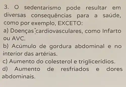 3. sedentarismo pode resultar em
diversas consequências para a saúde,
como por exemplo EXCETO:
a) Doenças cardiovasculares como Infarto
ou AVC.
b) Acúmulo de gordura abdominal e no
interior das artérias.
c) Aumento do colesterol e triglicerídios.
d) Aumento de resfriados e dores
abdominais.