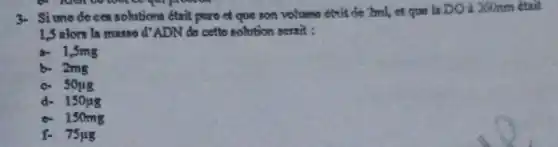 3- Si unedeces solutions était pure of que son volume etrit de 2ml, et que la DOà 260mm était
1.5 alors la masse d'ADN do cette solution serait :
a- 1,3mg
b. 2mg
c. Soug
d- 150148
e. 1 somg
f- 75ug