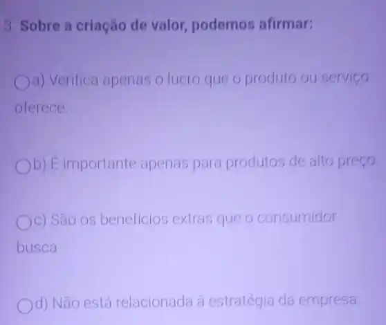 3. Sobre a criação de valor, podemos afirmar:
a) Verifica apenas o lucro que o produto ou servico
oferece.
Ob) É importante apenas para produtos de alto preço.
Oc) São os beneficios extras que o consumidor
busca.
d) Não está relacionada à estratégia da empresa