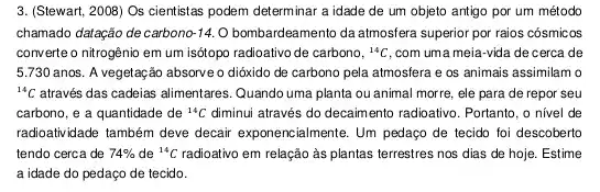 3. (Stewart, 2008) Os cientistas podem determinar a idade de um objeto antigo por um método
chamado datação decarbono 14. O bombardeamento da atmosfera superior por raios cósmicos
converte o nitrogênio em um isótopo radioativo de carbono, {}^14C com uma meia-vida de cerca de
5.730 anos. A vegetação absorveo dióxido de carbono pela atmosfera e os animais assimilam o
{}^14C através das cadeias alimentares . Quando uma planta ou animal morre, ele para de repor seu
carbono, e a quantidade de {}^14C diminui através do decaim ento radioativo. Portanto, o nivel de
radioatividade também deve decair exponencialmente. Um pedago de tecido foi descoberto
tendo cerca de 74%  de {}^14C radioativo em relação às plantas terrestres nos dias de hoje. Estime
a idade do pedaço de tecido.