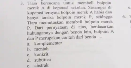 3. Tiara berencana untuk membeli bolpoin
merek A di koperasi sekolah . Sesampai di
koperasi ternyata bolpoin merek A habis dan
hanya tersisa bolpoin merek P, sehingga
Tiara memutuskan membeli bolpoin merek
P. Dari pernyataan di atas.berdasarkan
hubungannya dengan benda lain, bolpoin A
dan P merupakan contoh dari benda __
a komplementer
b mentah
c. konkrit
d. subtitusi
e. abstrak
e
6. F